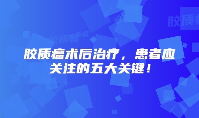 胶质瘤术后治疗，患者应关注的五大关键！