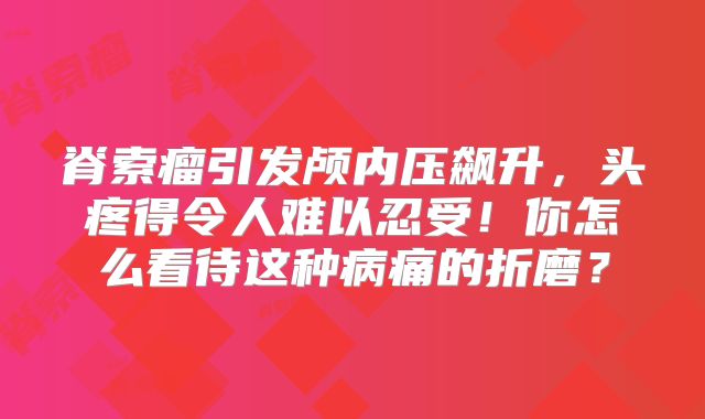 脊索瘤引发颅内压飙升，头疼得令人难以忍受！你怎么看待这种病痛的折磨？