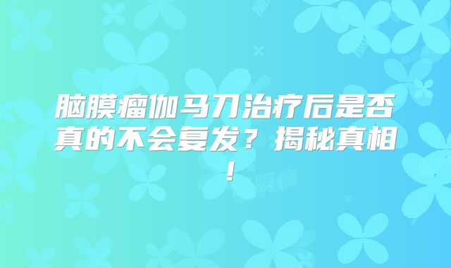 脑膜瘤伽马刀治疗后是否真的不会复发？揭秘真相！