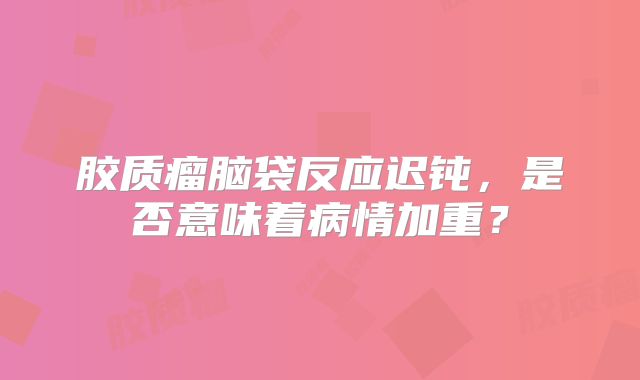胶质瘤脑袋反应迟钝，是否意味着病情加重？