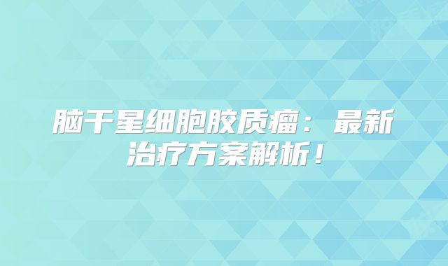 脑干星细胞胶质瘤：最新治疗方案解析！