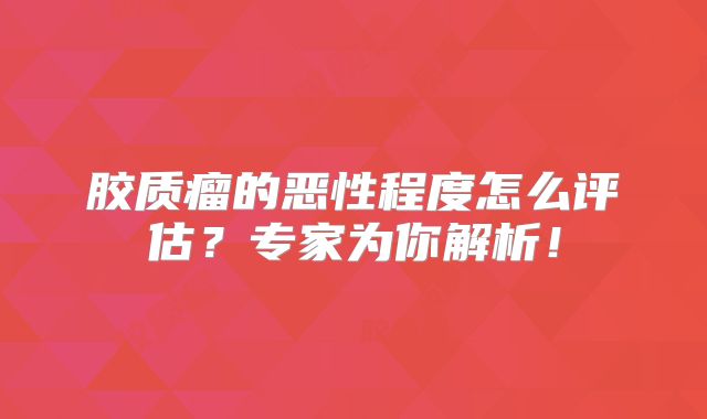 胶质瘤的恶性程度怎么评估？专家为你解析！