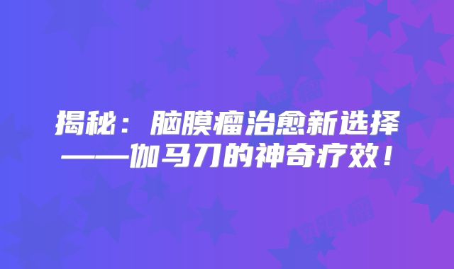 揭秘：脑膜瘤治愈新选择——伽马刀的神奇疗效！