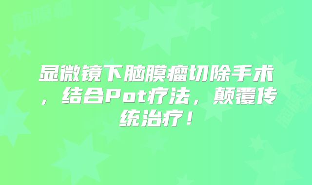 显微镜下脑膜瘤切除手术，结合Pot疗法，颠覆传统治疗！