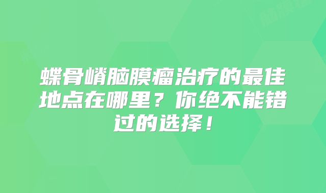 蝶骨嵴脑膜瘤治疗的最佳地点在哪里？你绝不能错过的选择！