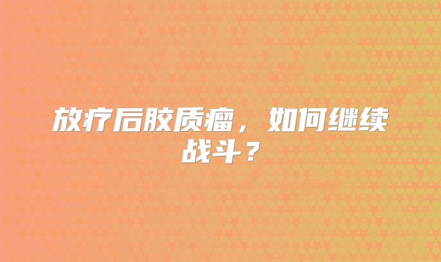 放疗后胶质瘤，如何继续战斗？