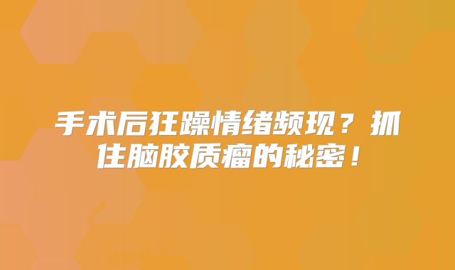 手术后狂躁情绪频现？抓住脑胶质瘤的秘密！