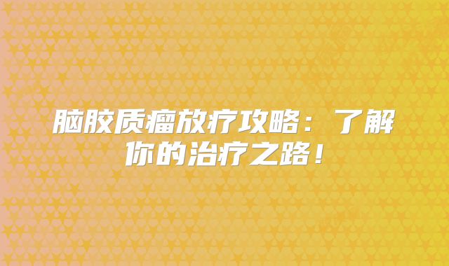 脑胶质瘤放疗攻略：了解你的治疗之路！