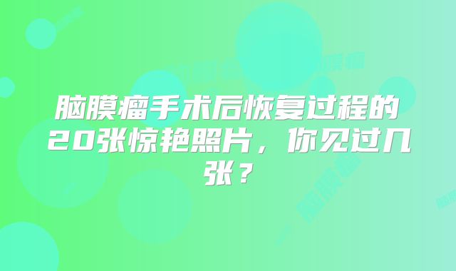 脑膜瘤手术后恢复过程的20张惊艳照片，你见过几张？