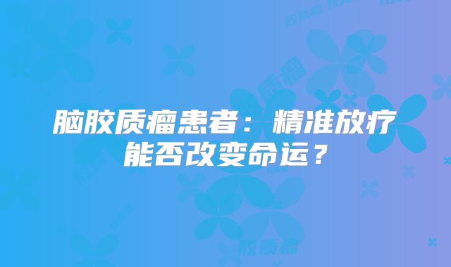 脑胶质瘤患者：精准放疗能否改变命运？