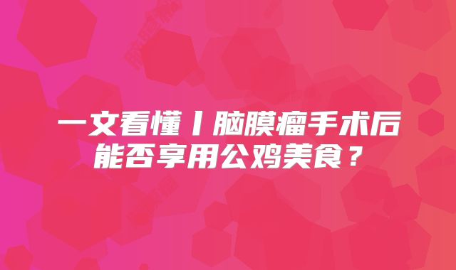 一文看懂丨脑膜瘤手术后能否享用公鸡美食？