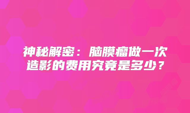 神秘解密：脑膜瘤做一次造影的费用究竟是多少？