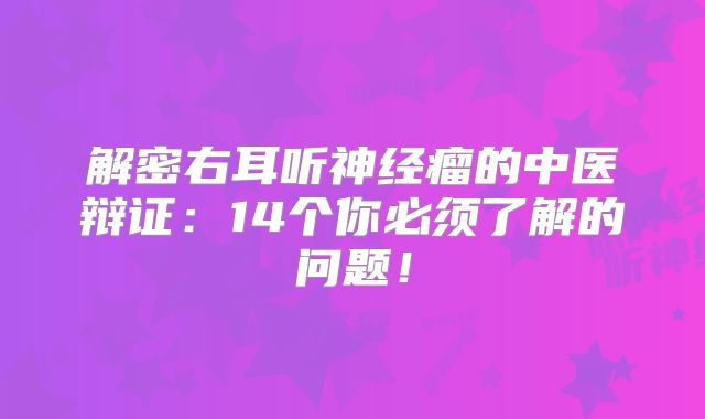 解密右耳听神经瘤的中医辩证：14个你必须了解的问题！