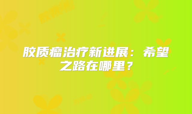 胶质瘤治疗新进展：希望之路在哪里？