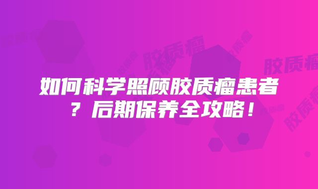 如何科学照顾胶质瘤患者？后期保养全攻略！