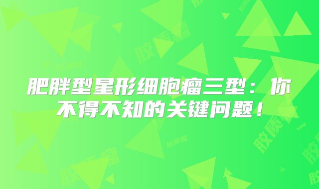 肥胖型星形细胞瘤三型：你不得不知的关键问题！