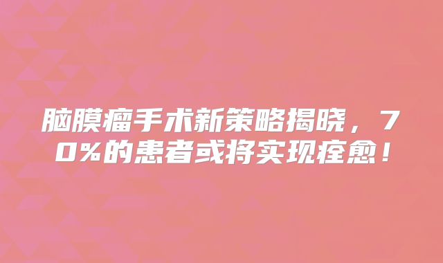 脑膜瘤手术新策略揭晓，70%的患者或将实现痊愈！