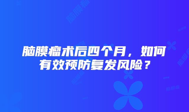 脑膜瘤术后四个月，如何有效预防复发风险？