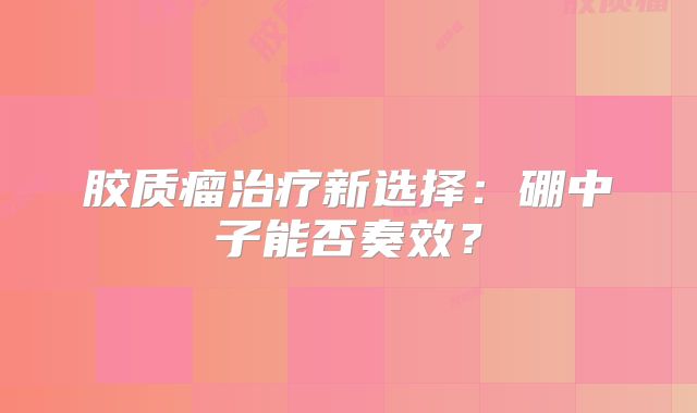 胶质瘤治疗新选择：硼中子能否奏效？