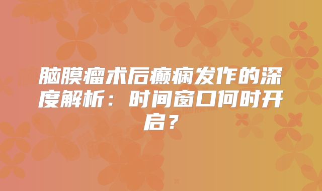 脑膜瘤术后癫痫发作的深度解析：时间窗口何时开启？