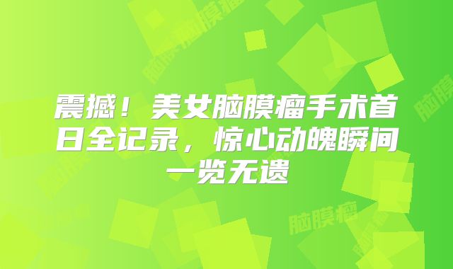 震撼！美女脑膜瘤手术首日全记录，惊心动魄瞬间一览无遗