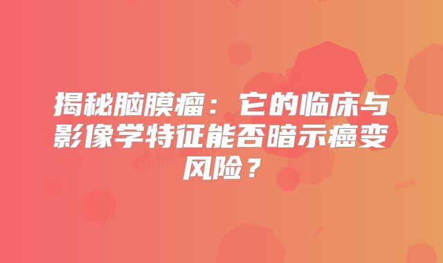 揭秘脑膜瘤：它的临床与影像学特征能否暗示癌变风险？