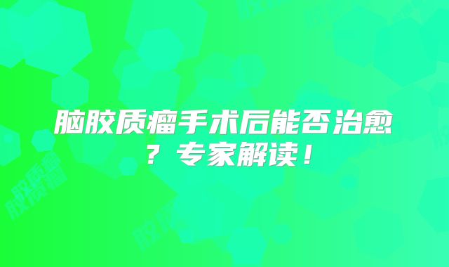 脑胶质瘤手术后能否治愈？专家解读！