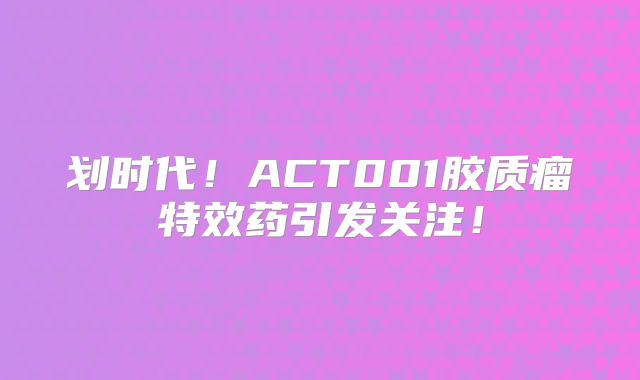 划时代！ACT001胶质瘤特效药引发关注！
