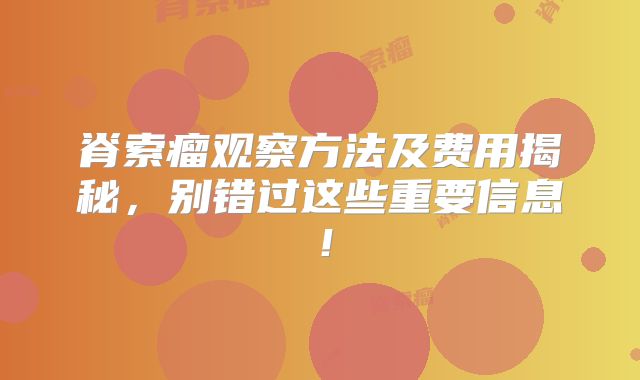 脊索瘤观察方法及费用揭秘，别错过这些重要信息！