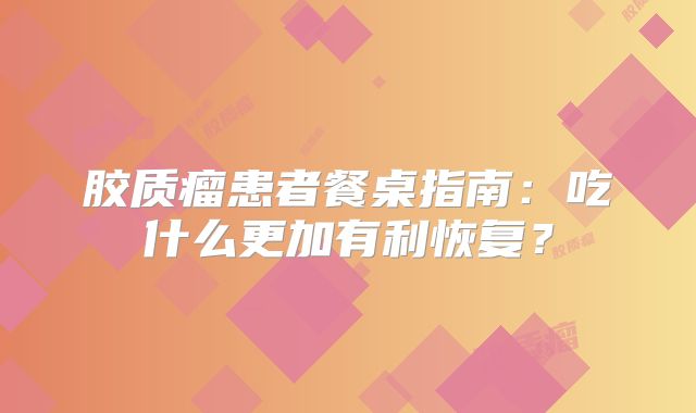胶质瘤患者餐桌指南：吃什么更加有利恢复？