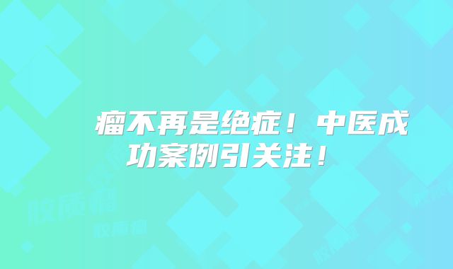 腦膠質瘤不再是绝症！中医成功案例引关注！