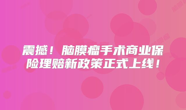 震撼！脑膜瘤手术商业保险理赔新政策正式上线！