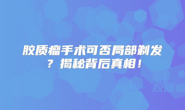 胶质瘤手术可否局部剃发？揭秘背后真相！