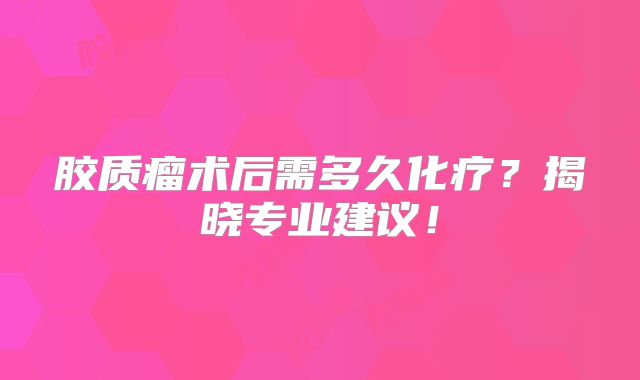 胶质瘤术后需多久化疗？揭晓专业建议！