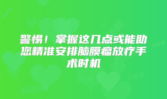 警惕！掌握这几点或能助您精准安排脑膜瘤放疗手术时机