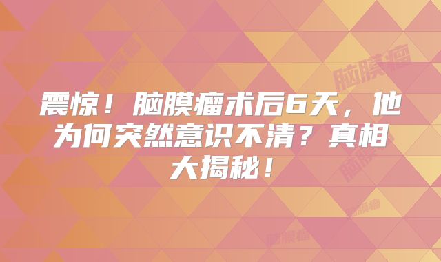 震惊！脑膜瘤术后6天，他为何突然意识不清？真相大揭秘！