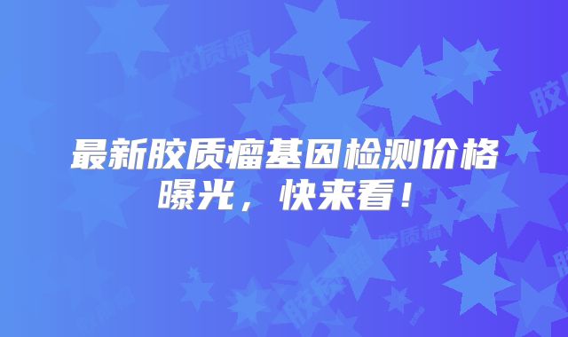 最新胶质瘤基因检测价格曝光，快来看！