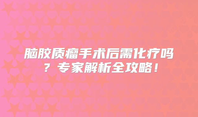脑胶质瘤手术后需化疗吗？专家解析全攻略！