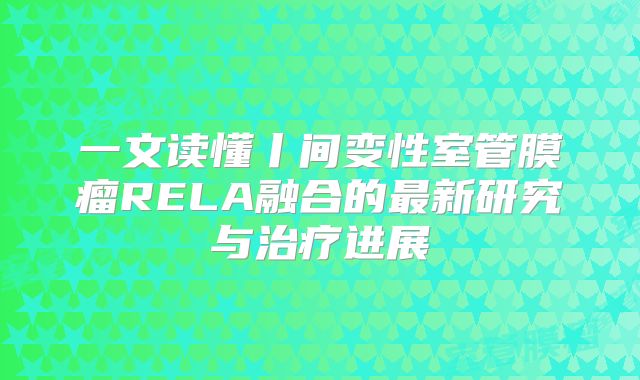 一文读懂丨间变性室管膜瘤RELA融合的最新研究与治疗进展