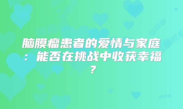 脑膜瘤患者的爱情与家庭：能否在挑战中收获幸福？
