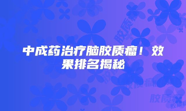 中成药治疗脑胶质瘤！效果排名揭秘