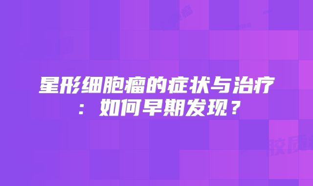 星形细胞瘤的症状与治疗：如何早期发现？