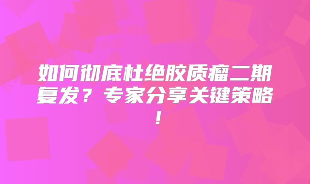 如何彻底杜绝胶质瘤二期复发？专家分享关键策略！