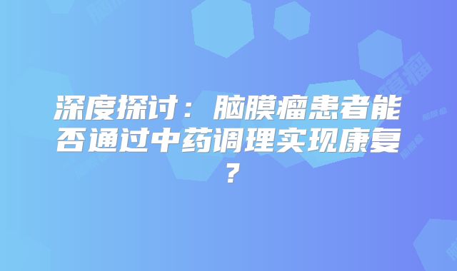 深度探讨：脑膜瘤患者能否通过中药调理实现康复？