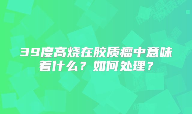39度高烧在胶质瘤中意味着什么？如何处理？