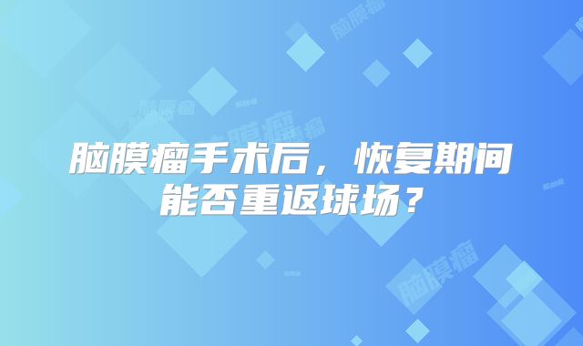 脑膜瘤手术后，恢复期间能否重返球场？