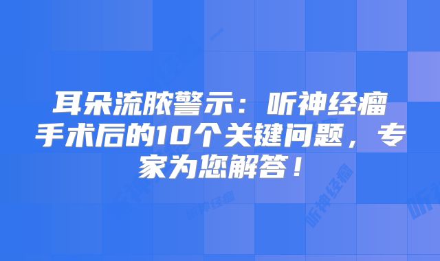 耳朵流脓警示：听神经瘤手术后的10个关键问题，专家为您解答！