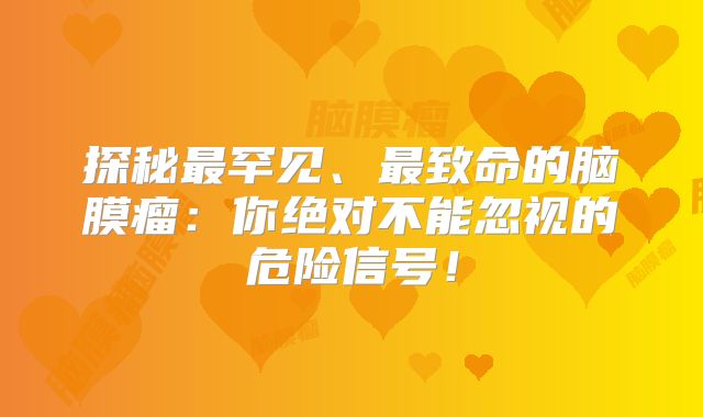探秘最罕见、最致命的脑膜瘤：你绝对不能忽视的危险信号！