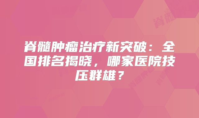 脊髓肿瘤治疗新突破：全国排名揭晓，哪家医院技压群雄？