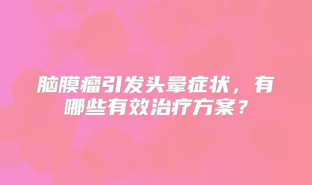脑膜瘤引发头晕症状，有哪些有效治疗方案？